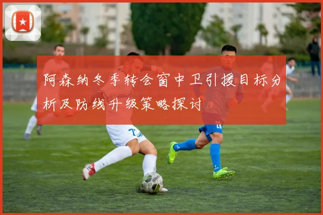 阿森纳冬季转会窗中卫引援目标分析及防线升级策略探讨