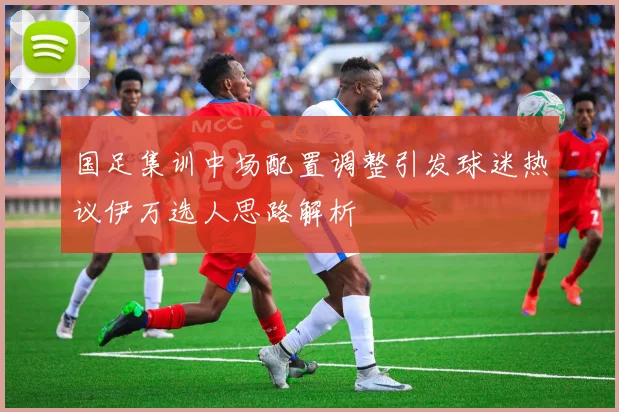 国足集训中场配置调整引发球迷热议伊万选人思路解析