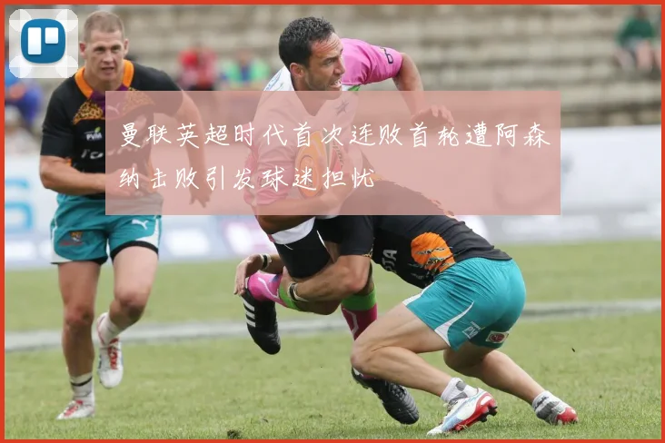 曼联英超时代首次连败首轮遭阿森纳击败引发球迷担忧